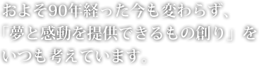 およそ90年経った今も変わらず、「夢と感動を提供できるもの創り」をいつも考えています。