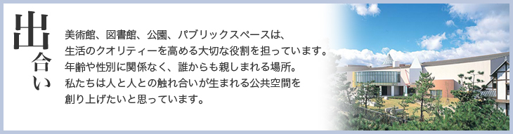 出合い　美術館、図書館、公園、パブリックスペースは、生活のクオリティーを高める大切な役割を担っています。年齢や性別に関係なく、誰からも親しまれる場所。私たちは人と人との触れ合いが生まれる公共空間を創り上げたいと思っています。