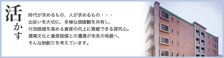 活かす　時代が求めるもの、人が求めるもの・・・出会いを大切に、多様な価値観を共有し、付加価値を高める資産の向上に貢献できる探究心。建築文化と資産価値との遭遇が未来の発展へ、そんな物創りを考えています。