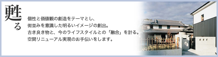 甦る　個性と価値観の創造をテーマとし、町並みを意識した明るいイメージの創出。古き良き物と、今のライフスタイルとの「融合」を計る。空間リニューアル実現のお手伝いをします。