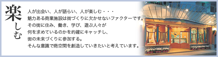 楽しむ　人が出会い、人が語らい、人が楽しむ・・・魅力ある商業施設は街づくりに欠かせないファクターです。その街に住み、働き、学び、遊ぶ人々が何を求めているのかを的確にキャッチし、街の未来づくりに参加する。そんな意識で商空間を創造していきたいと考えています。